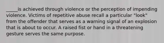 _____is achieved through violence or the perception of impending violence. Victims of repetitive abuse recall a particular "look" from the offender that serves as a warning signal of an explosion that is about to occur. A raised fist or hand in a threatening gesture serves the same purpose.