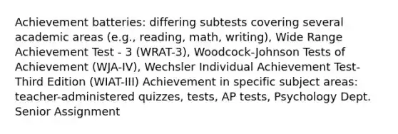 Achievement batteries: differing subtests covering several academic areas (e.g., reading, math, writing), Wide Range Achievement Test - 3 (WRAT-3), Woodcock-Johnson Tests of Achievement (WJA-IV), Wechsler Individual Achievement Test-Third Edition (WIAT-III) Achievement in specific subject areas: teacher-administered quizzes, tests, AP tests, Psychology Dept. Senior Assignment