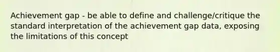 Achievement gap - be able to define and challenge/critique the standard interpretation of the achievement gap data, exposing the limitations of this concept