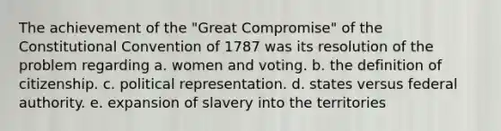 The achievement of the "Great Compromise" of the Constitutional Convention of 1787 was its resolution of the problem regarding a. women and voting. b. the definition of citizenship. c. political representation. d. states versus federal authority. e. expansion of slavery into the territories