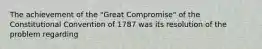 The achievement of the "Great Compromise" of the Constitutional Convention of 1787 was its resolution of the problem regarding