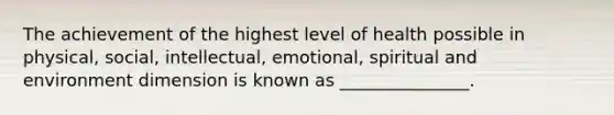 The achievement of the highest level of health possible in physical, social, intellectual, emotional, spiritual and environment dimension is known as _______________.