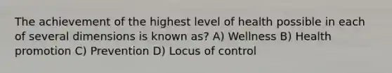 The achievement of the highest level of health possible in each of several dimensions is known as? A) Wellness B) Health promotion C) Prevention D) Locus of control