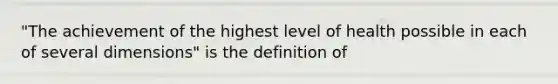 "The achievement of the highest level of health possible in each of several dimensions" is the definition of