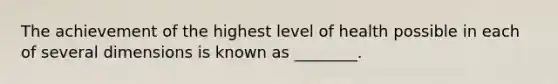 The achievement of the highest level of health possible in each of several dimensions is known as ________.