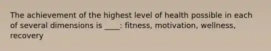 The achievement of the highest level of health possible in each of several dimensions is ____: fitness, motivation, wellness, recovery