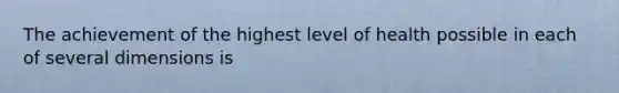 The achievement of the highest level of health possible in each of several dimensions is