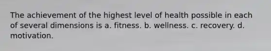 The achievement of the highest level of health possible in each of several dimensions is a. fitness. b. wellness. c. recovery. d. motivation.