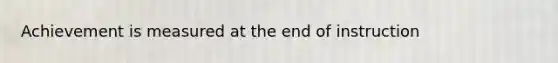 Achievement is measured at the end of instruction