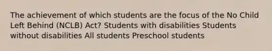 The achievement of which students are the focus of the No Child Left Behind (NCLB) Act? Students with disabilities Students without disabilities All students Preschool students