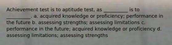 Achievement test is to aptitude test, as __________ is to __________. a. acquired knowledge or proficiency; performance in the future b. assessing strengths; assessing limitations c. performance in the future; acquired knowledge or proficiency d. assessing limitations; assessing strengths