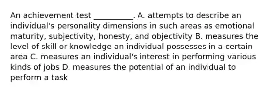 An achievement test __________. A. attempts to describe an individual's personality dimensions in such areas as emotional maturity, subjectivity, honesty, and objectivity B. measures the level of skill or knowledge an individual possesses in a certain area C. measures an individual's interest in performing various kinds of jobs D. measures the potential of an individual to perform a task