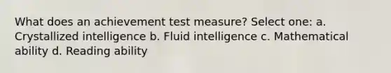 What does an achievement test measure? Select one: a. Crystallized intelligence b. Fluid intelligence c. Mathematical ability d. Reading ability