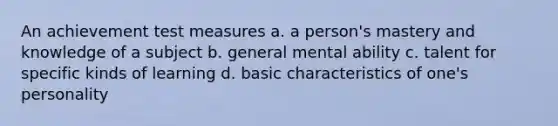 An achievement test measures a. a person's mastery and knowledge of a subject b. general mental ability c. talent for specific kinds of learning d. basic characteristics of one's personality