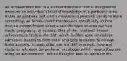 An achievement test is a standardized test that is designed to measure an individual's level of knowledge in a particular area. Unlike an aptitude test which measures a person's ability to learn something, an achievement test focuses specifically on how much a person knows about a specific topic or area such as math, geography, or science. One of the most well known achievement tests is the SAT, which is often used by college admission boards to determine who gets accepted to college. Unfortunately, schools often use the SAT to predict how well students will learn (or perform) in college, which means they are using an achievement test as though it was an aptitude test.