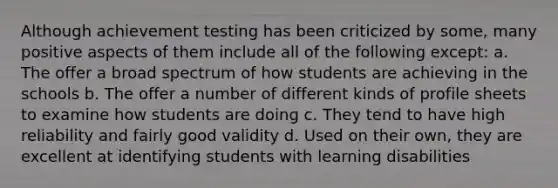 Although achievement testing has been criticized by some, many positive aspects of them include all of the following except: a. The offer a broad spectrum of how students are achieving in the schools b. The offer a number of different kinds of profile sheets to examine how students are doing c. They tend to have high reliability and fairly good validity d. Used on their own, they are excellent at identifying students with learning disabilities