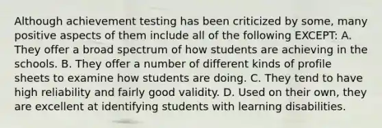 Although achievement testing has been criticized by some, many positive aspects of them include all of the following EXCEPT: A. They offer a broad spectrum of how students are achieving in the schools. B. They offer a number of different kinds of profile sheets to examine how students are doing. C. They tend to have high reliability and fairly good validity. D. Used on their own, they are excellent at identifying students with learning disabilities.