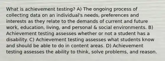 What is achievement testing? A) The ongoing process of collecting data on an individual's needs, preferences and interests as they relate to the demands of current and future work, education, living, and personal & social environments. B) Achievement testing assesses whether or not a student has a disability. C) Achievement testing assesses what students know and should be able to do in content areas. D) Achievement testing assesses the ability to think, solve problems, and reason.