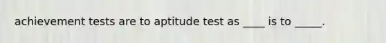 achievement tests are to aptitude test as ____ is to _____.