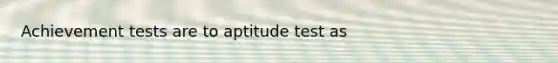 Achievement tests are to aptitude test as