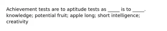 Achievement tests are to aptitude tests as _____ is to _____. knowledge; potential fruit; apple long; short intelligence; creativity