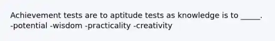 Achievement tests are to aptitude tests as knowledge is to _____. -potential -wisdom -practicality -creativity