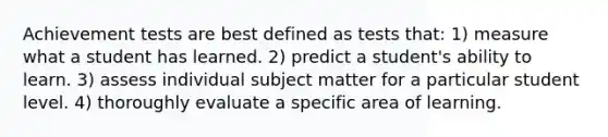 Achievement tests are best defined as tests that: 1) measure what a student has learned. 2) predict a student's ability to learn. 3) assess individual subject matter for a particular student level. 4) thoroughly evaluate a specific area of learning.