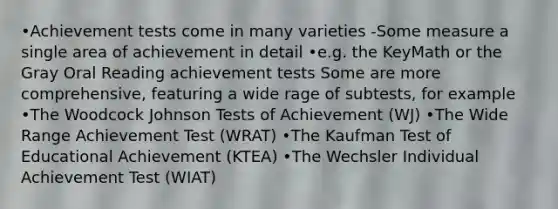 •Achievement tests come in many varieties -Some measure a single area of achievement in detail •e.g. the KeyMath or the Gray Oral Reading achievement tests Some are more comprehensive, featuring a wide rage of subtests, for example •The Woodcock Johnson Tests of Achievement (WJ) •The Wide Range Achievement Test (WRAT) •The Kaufman Test of Educational Achievement (KTEA) •The Wechsler Individual Achievement Test (WIAT)