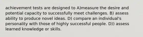 achievement tests are designed to A)measure the desire and potential capacity to successfully meet challenges. B) assess ability to produce novel ideas. D) compare an individual's personality with those of highly successful people. D)) assess learned knowledge or skills.