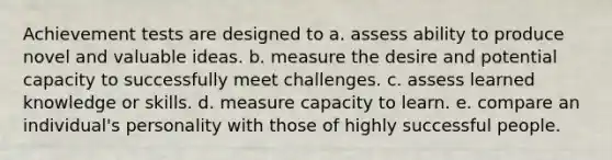 Achievement tests are designed to a. assess ability to produce novel and valuable ideas. b. measure the desire and potential capacity to successfully meet challenges. c. assess learned knowledge or skills. d. measure capacity to learn. e. compare an individual's personality with those of highly successful people.