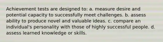 Achievement tests are designed to: a. measure desire and potential capacity to successfully meet challenges. b. assess ability to produce novel and valuable ideas. c. compare an individual's personality with those of highly successful people. d. assess learned knowledge or skills.