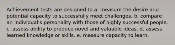 Achievement tests are designed to a. measure the desire and potential capacity to successfully meet challenges. b. compare an individual's personality with those of highly successful people. c. assess ability to produce novel and valuable ideas. d. assess learned knowledge or skills. e. measure capacity to learn.