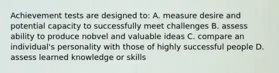 Achievement tests are designed to: A. measure desire and potential capacity to successfully meet challenges B. assess ability to produce nobvel and valuable ideas C. compare an individual's personality with those of highly successful people D. assess learned knowledge or skills