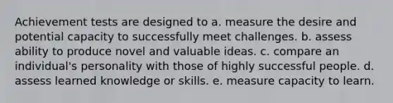 Achievement tests are designed to a. measure the desire and potential capacity to successfully meet challenges. b. assess ability to produce novel and valuable ideas. c. compare an individual's personality with those of highly successful people. d. assess learned knowledge or skills. e. measure capacity to learn.