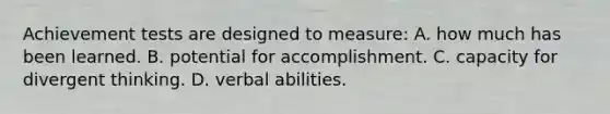 Achievement tests are designed to measure: A. how much has been learned. B. potential for accomplishment. C. capacity for divergent thinking. D. verbal abilities.