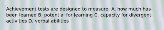 Achievement tests are designed to measure: A. how much has been learned B. potential for learning C. capacity for divergent activities D. verbal abilities