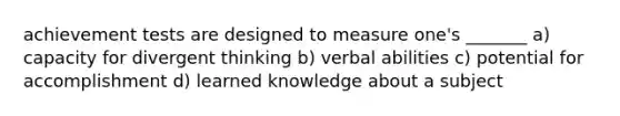 achievement tests are designed to measure one's _______ a) capacity for divergent thinking b) verbal abilities c) potential for accomplishment d) learned knowledge about a subject