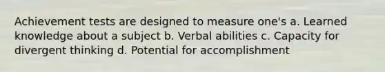 Achievement tests are designed to measure one's a. Learned knowledge about a subject b. Verbal abilities c. Capacity for divergent thinking d. Potential for accomplishment