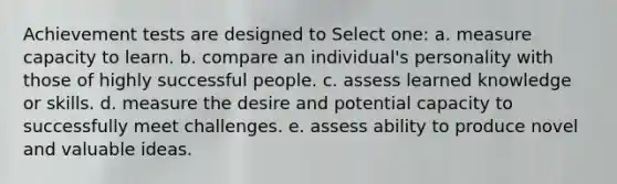 Achievement tests are designed to Select one: a. measure capacity to learn. b. compare an individual's personality with those of highly successful people. c. assess learned knowledge or skills. d. measure the desire and potential capacity to successfully meet challenges. e. assess ability to produce novel and valuable ideas.