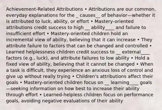 Achievement-Related Attributions • Attributions are our common, everyday explanations for the _ causes__ of behavior—whether it is attributed to luck, ability, or effort • Mastery-oriented attributions credit success to high __ ability____ and failure to insufficient effort • Mastery-oriented children hold an incremental view of ability, believing that it can increase • They attribute failure to factors that can be changed and controlled • Learned helplessness children credit success to __ external____ factors (e.g., luck), and attribute failures to low ability • Hold a fixed view of ability, believing that it cannot be changed • When a task is difficult, they experience an anxious loss of control and give up without really trying • Children's attributions affect their goals • Mastery-oriented children focus on __ learning____ goals—seeking information on how best to increase their ability through effort • Learned-helpless children focus on performance goals, avoiding negative evaluations of their ability