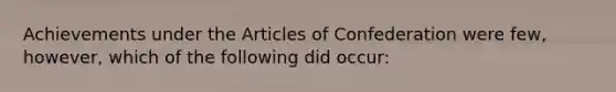 Achievements under the Articles of Confederation were few, however, which of the following did occur: