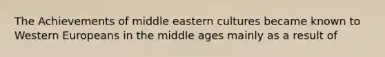 The Achievements of middle eastern cultures became known to Western Europeans in the middle ages mainly as a result of