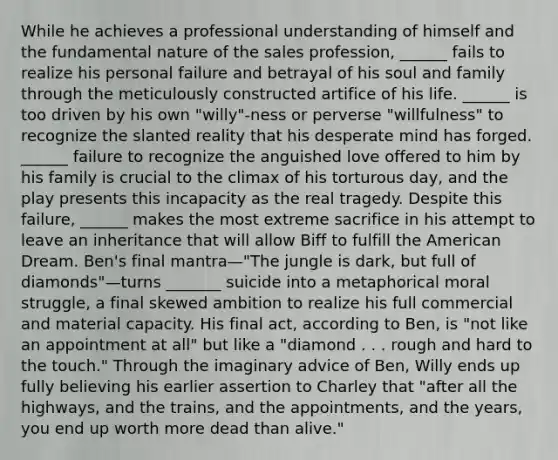 While he achieves a professional understanding of himself and the fundamental nature of the sales profession, ______ fails to realize his personal failure and betrayal of his soul and family through the meticulously constructed artifice of his life. ______ is too driven by his own "willy"-ness or perverse "willfulness" to recognize the slanted reality that his desperate mind has forged. ______ failure to recognize the anguished love offered to him by his family is crucial to the climax of his torturous day, and the play presents this incapacity as the real tragedy. Despite this failure, ______ makes the most extreme sacrifice in his attempt to leave an inheritance that will allow Biff to fulfill the American Dream. Ben's final mantra—"The jungle is dark, but full of diamonds"—turns _______ suicide into a metaphorical moral struggle, a final skewed ambition to realize his full commercial and material capacity. His final act, according to Ben, is "not like an appointment at all" but like a "diamond . . . rough and hard to the touch." Through the imaginary advice of Ben, Willy ends up fully believing his earlier assertion to Charley that "after all the highways, and the trains, and the appointments, and the years, you end up worth more dead than alive."