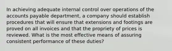 In achieving adequate internal control over operations of the accounts payable department, a company should establish procedures that will ensure that extensions and footings are proved on all invoices and that the propriety of prices is reviewed. What is the most effective means of assuring consistent performance of these duties?