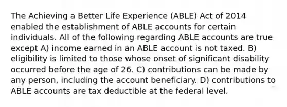 The Achieving a Better Life Experience (ABLE) Act of 2014 enabled the establishment of ABLE accounts for certain individuals. All of the following regarding ABLE accounts are true except A) income earned in an ABLE account is not taxed. B) eligibility is limited to those whose onset of significant disability occurred before the age of 26. C) contributions can be made by any person, including the account beneficiary. D) contributions to ABLE accounts are tax deductible at the federal level.