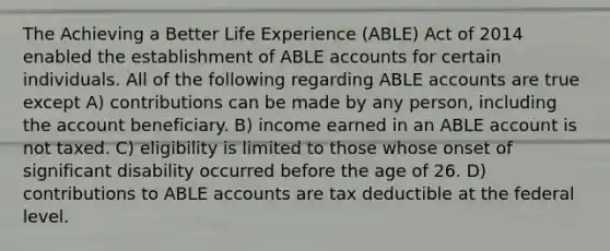 The Achieving a Better Life Experience (ABLE) Act of 2014 enabled the establishment of ABLE accounts for certain individuals. All of the following regarding ABLE accounts are true except A) contributions can be made by any person, including the account beneficiary. B) income earned in an ABLE account is not taxed. C) eligibility is limited to those whose onset of significant disability occurred before the age of 26. D) contributions to ABLE accounts are tax deductible at the federal level.