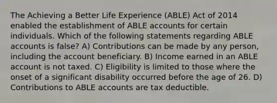 The Achieving a Better Life Experience (ABLE) Act of 2014 enabled the establishment of ABLE accounts for certain individuals. Which of the following statements regarding ABLE accounts is false? A) Contributions can be made by any person, including the account beneficiary. B) Income earned in an ABLE account is not taxed. C) Eligibility is limited to those where the onset of a significant disability occurred before the age of 26. D) Contributions to ABLE accounts are tax deductible.