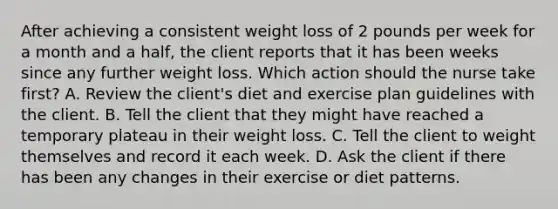 After achieving a consistent weight loss of 2 pounds per week for a month and a​ half, the client reports that it has been weeks since any further weight loss. Which action should the nurse take first​? A. Review the​ client's diet and exercise plan guidelines with the client. B. Tell the client that they might have reached a temporary plateau in their weight loss. C. Tell the client to weight themselves and record it each week. D. Ask the client if there has been any changes in their exercise or diet patterns.