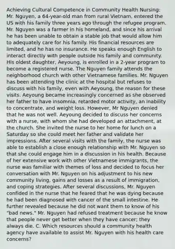 Achieving Cultural Competence in Community Health Nursing: Mr. Nguyen, a 64-year-old man from rural Vietnam, entered the US with his family three years ago through the refugee program. Mr. Nguyen was a farmer in his homeland, and since his arrival he has been unable to obtain a stable job that would allow him to adequately care for his family. His financial resources are limited, and he has no insurance. He speaks enough English to interact directly with people outside his family and community. His oldest daughter, Aeyoung, is enrolled in a 2-year program to become a registered nurse. The Nguyen family attends the neighborhood church with other Vietnamese families. Mr. Nguyen has been attending the clinic at the hospital but refuses to discuss with his family, even with Aeyoung, the reason for these visits. Aeyoung became increasingly concerned as she observed her father to have insomnia, retarded motor activity, an inability to concentrate, and weight loss. However, Mr Nguyen denied that he was not well. Aeyoung decided to discuss her concerns with a nurse, with whom she had developed an attachment, at the church. She invited the nurse to her home for lunch on a Saturday so she could meet her father and validate her impressions. After several visits with the family, the nurse was able to establish a close enough relationship with Mr. Nguyen so that she could engage him in a discussion in his health. Because of her extensive work with other Vietnamese immigrants, the nurse was familiar with themes of loss and decided to focus her conversation with Mr. Nguyen on his adjustment to his new community living, gains and losses as a result of immigration, and coping strategies. After several discussions, Mr. Nguyen confided in the nurse that he feared that he was dying because he had been diagnosed with cancer of <a href='https://www.questionai.com/knowledge/kt623fh5xn-the-small-intestine' class='anchor-knowledge'>the small intestine</a>. He further revealed because he did not want them to know of his "bad news." Mr. Nguyen had refused treatment because he know that people never get better when they have cancer; they always die. C. Which resources should a community health agency have available to assist Mr. Nguyen with his health care concerns?