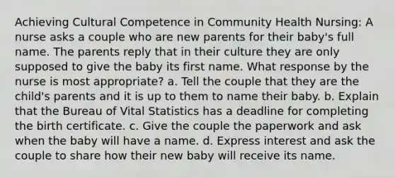 Achieving Cultural Competence in Community Health Nursing: A nurse asks a couple who are new parents for their baby's full name. The parents reply that in their culture they are only supposed to give the baby its first name. What response by the nurse is most appropriate? a. Tell the couple that they are the child's parents and it is up to them to name their baby. b. Explain that the Bureau of Vital Statistics has a deadline for completing the birth certificate. c. Give the couple the paperwork and ask when the baby will have a name. d. Express interest and ask the couple to share how their new baby will receive its name.